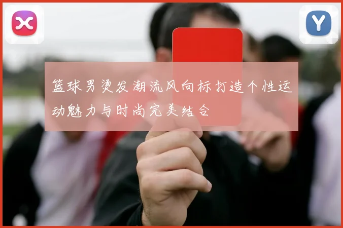 篮球男烫发潮流风向标打造个性运动魅力与时尚完美结合