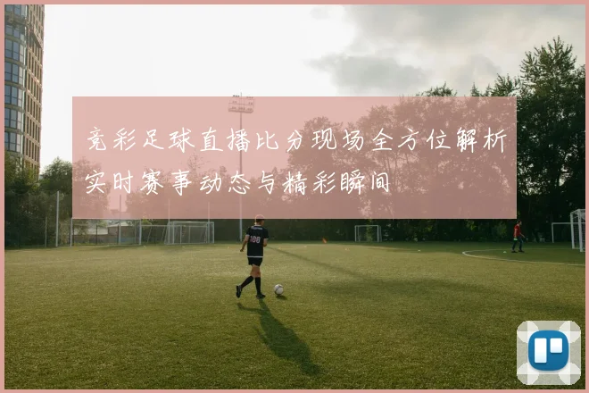 竞彩足球直播比分现场全方位解析实时赛事动态与精彩瞬间