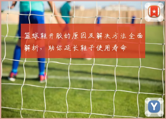 篮球鞋开胶的原因及解决方法全面解析，助你延长鞋子使用寿命